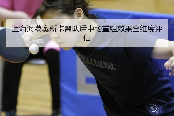 上海海港奥斯卡离队后中场重组效果全维度评估